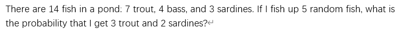 There are 14 fish in a pond: 7 trout, 4 bass, and 3 sardines. If I fish up 5 random fish, what is
the probability that I get 3 trout and 2 sardines?
