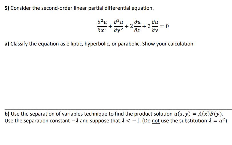 5) Consider the second-order linear partial differential equation.
a²u
+
əx²
ди
ди
ду?
+ 2=+2 = 0
ax
ду
a) Classify the equation as elliptic, hyperbolic, or parabolic. Show your calculation.
b) Use the separation of variables technique to find the product solution u(x, y) = A(x)B(y).
Use the separation constant –1 and suppose that 1< -1. (Do not use the substitution 1 = a²)
