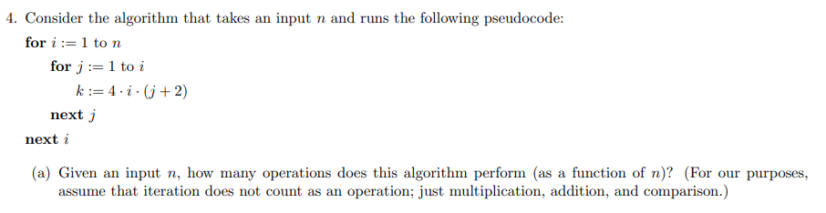 4. Consider the algorithm that takes an input n and runs the following pseudocode:
for i := 1 to n
for j := 1 to i
k := 4· i · (j+ 2)
next j
next i
(a) Given an input n, how many operations does this algorithm perform (as a function of n)? (For our purposes,
assume that iteration does not count as an operation; just multiplication, addition, and comparison.)
