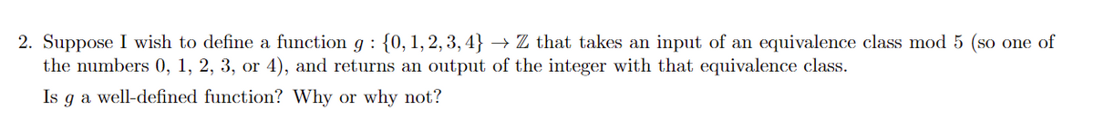 2. Suppose I wish to define a function g : {0, 1, 2, 3, 4}
the numbers 0, 1, 2, 3, or 4), and returns an output of the integer with that equivalence class.
→ Z that takes an input of an equivalence class mod 5 (so one of
Is g a well-defined function? Why or why not?
