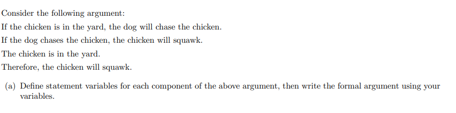 Consider the following argument:
If the chicken is in the yard, the dog will chase the chicken.
If the dog chases the chicken, the chicken will squawk.
The chicken is in the yard.
Therefore, the chicken will squawk.
(a) Define statement variables for each component of the above argument, then write the formal argument using your
variables.
