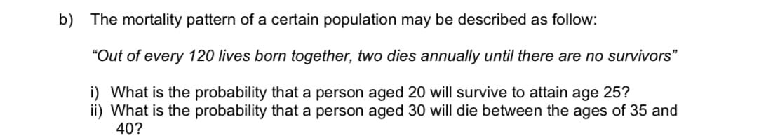 b) The mortality pattern of a certain population may be described as follow:
"Out of every 120 lives born together, two dies annually until there are no survivors"
i) What is the probability that a person aged 20 will survive to attain age 25?
ii) What is the probability that a person aged 30 will die between the ages of 35 and
40?
