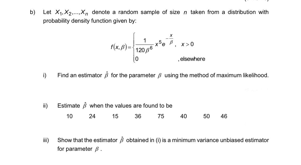 b)
Let X₁, X2,...,Xn denote a random sample of size n taken from a distribution with
probability density function given by:
ii)
iii)
f(x, ß) = -
Estimate
10
1
12036
0
-x5e
X
X>0
Find an estimator for the parameter ß using the method of maximum likelihood.
when the values are found to be
24
15
36
75
elsewhere
40
50 46
Show that the estimator obtained in (i) is a minimum variance unbiased estimator
for parameter ß.