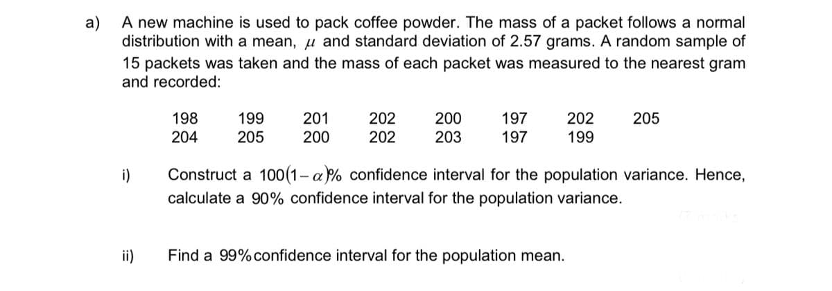 a)
A new machine is used to pack coffee powder. The mass of a packet follows a normal
distribution with a mean, and standard deviation of 2.57 grams. A random sample of
15 packets was taken and the mass of each packet was measured to the nearest gram
and recorded:
i)
ii)
198
204
199
205
201
200
202
202
200
203
197
197
202
199
Find a 99% confidence interval for the population mean.
205
Construct a 100(1-a)% confidence interval for the population variance. Hence,
calculate a 90% confidence interval for the population variance.