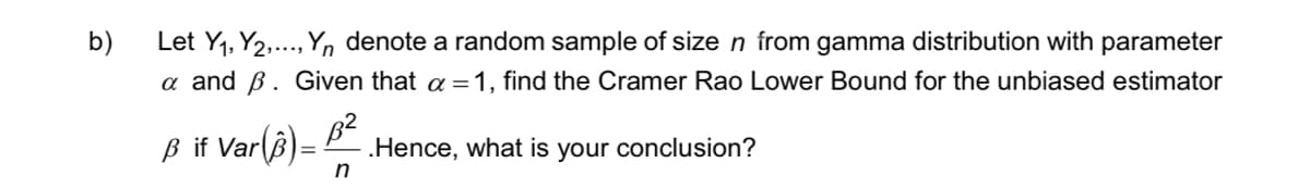 b)
Let Y₁, Y2,..., Yn denote a random sample of size n from gamma distribution with parameter
a and B. Given that a = 1, find the Cramer Rao Lower Bound for the unbiased estimator
ß if Var (3)=
.Hence, what is your conclusion?
n
