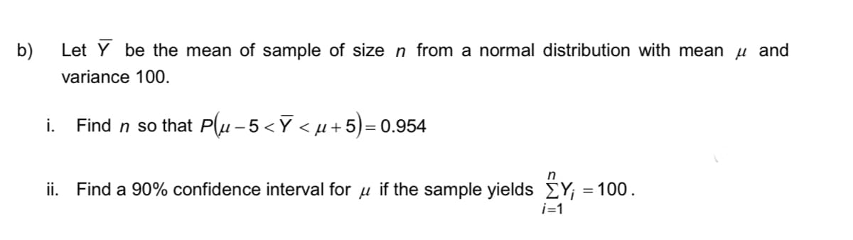 b)
Let Y be the mean of sample of size n from a normal distribution with mean μ and
variance 100.
i.
Find n so that Plu − 5 <Ỹ < µ+5)= 0.954
n
ii. Find a 90% confidence interval for if the sample yields ΣY; = 100.
i=1