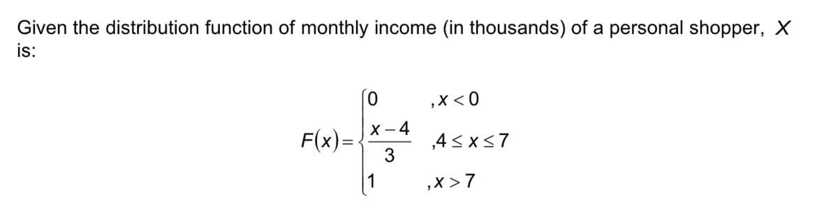 Given the distribution function of monthly income (in thousands) of a personal shopper, X
is:
,X < 0
X - 4
F(x)=
,4 < x<7
3
1
,x >7
