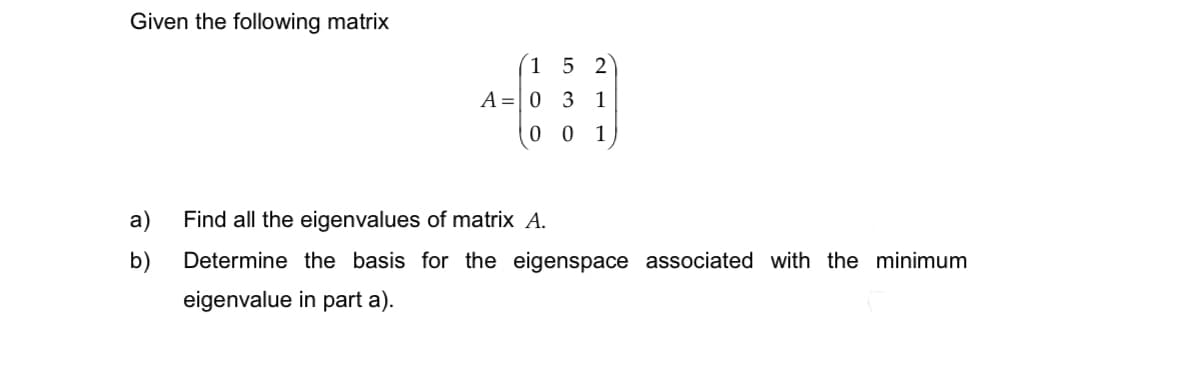 Given the following matrix
a)
b)
1 5 2
3 1
001
A = 0
Find all the eigenvalues of matrix A.
Determine the basis for the eigenspace associated with the minimum
eigenvalue in part a).