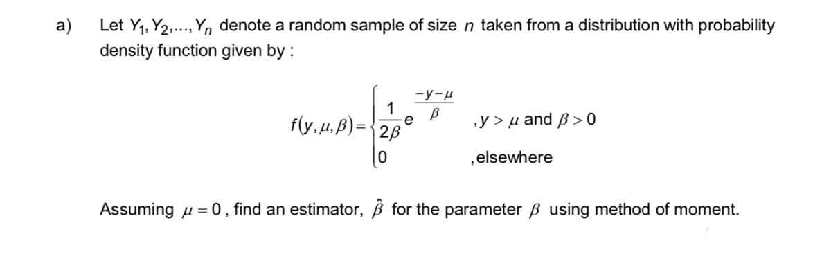 a)
Let Y₁, Y2,..., Yn denote a random sample of size n taken from a distribution with probability
density function given by :
-y-μ
1 В
f(y,μ,B)= 2B e
0
,y>μ and p>0
elsewhere
Assuming μ = 0, find an estimator, ß for the parameter ß using method of moment.