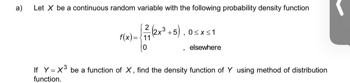 a)
Let X be a continuous random variable with the following probability density function
(2x3
f(x)={11
2
+5) , 0<x<1
elsewhere
If Y = X be a function of X, find the density function of Y using method of distribution
function.
