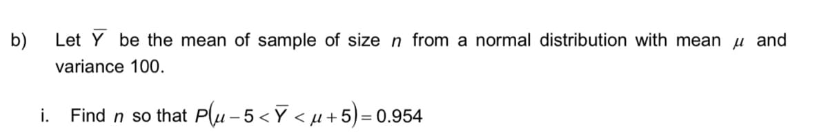 b)
i.
Let Y be the mean of sample of size n from a normal distribution with mean μ and
variance 100.
Find n so that Pu-5<Ỹ < µ+5)= 0.954