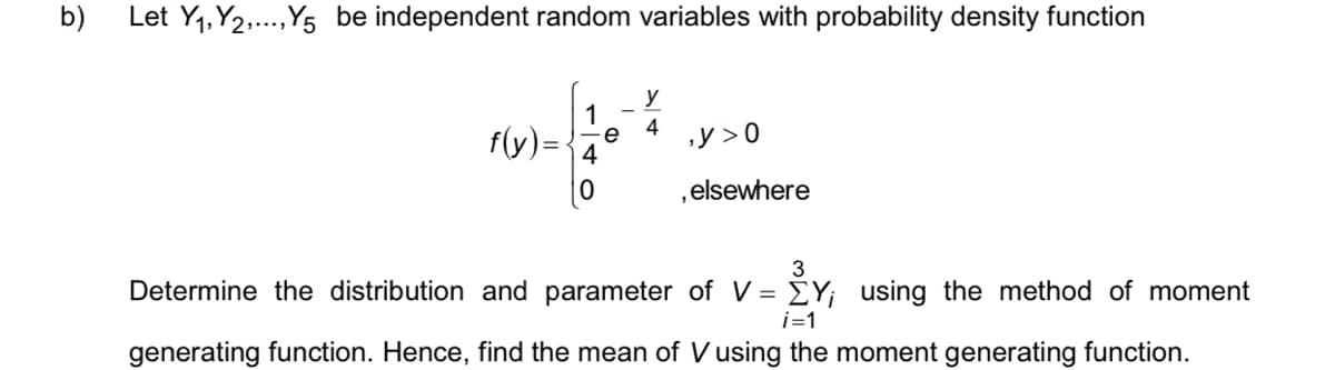 b)
Let Y1, Y2.,Y5 be independent random variables with probability density function
y
1
e
4
4
f(y)=
,y > 0
,elsewhere
3
Determine the distribution and parameter of V = EY; using the method of moment
i=1
generating function. Hence, find the mean of V using the moment generating function.
