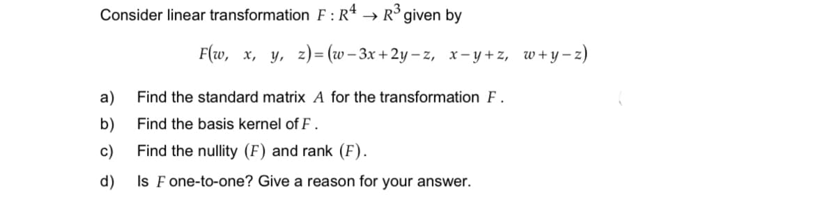 Consider linear transformation F:R4
R³ given by
F(w, x, y, z)=(w-3x+2y-z, x-y+z, w+y-z)
a)
b)
c)
d)
Find the standard matrix A for the transformation F.
Find the basis kernel of F.
Find the nullity (F) and rank (F).
Is F one-to-one? Give a reason for your answer.