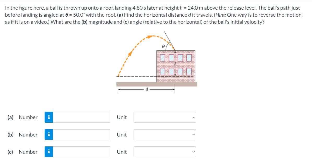 In the figure here, a ball is thrown up onto a roof, landing 4.80 s later at height h = 24.0 m above the release level. The ball's path just
before landing is angled at 0 = 50.0° with the roof. (a) Find the horizontal distance d it travels. (Hint: One way is to reverse the motion,
as if it is on a video.) What are the (b) magnitude and (c) angle (relative to the horizontal) of the ball's initial velocity?
0000
D000
(a) Number
i
Unit
(b) Number
i
Unit
(c) Number
Unit
