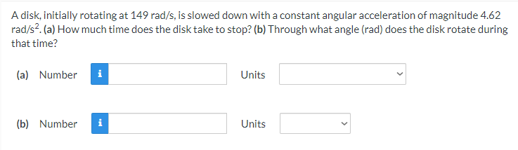 A disk, initially rotating at 149 rad/s, is slowed down with a constant angular acceleration of magnitude 4.62
rad/s?. (a) How much time does the disk take to stop? (b) Through what angle (rad) does the disk rotate during
that time?
(a) Number
Units
(b) Number
i
Units
