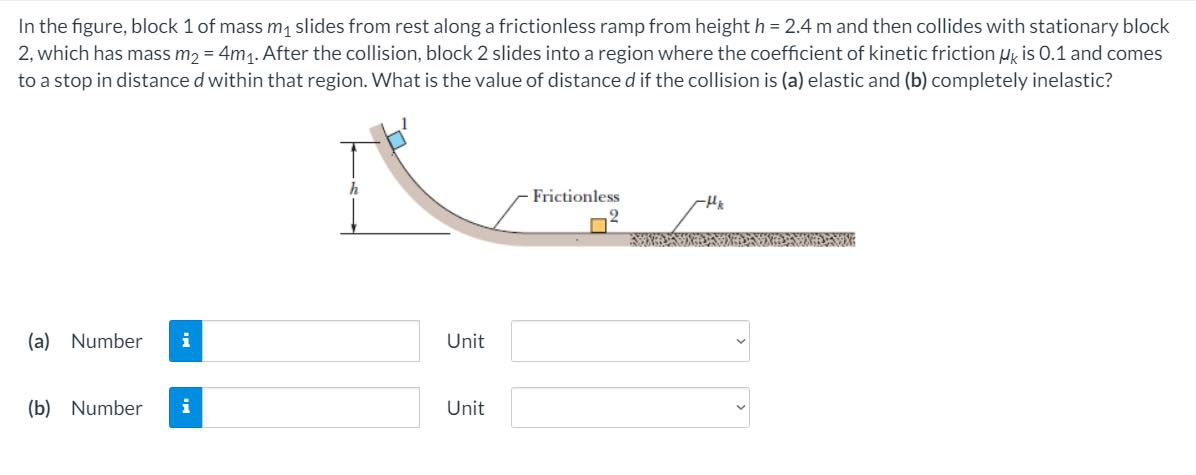 In the figure, block 1 of mass m1 slides from rest along a frictionless ramp from height h = 2.4 m and then collides with stationary block
2, which has mass m2 = 4m1. After the collision, block 2 slides into a region where the coefficient of kinetic friction ug is 0.1 and comes
to a stop in distance d within that region. What is the value of distance d if the collision is (a) elastic and (b) completely inelastic?
Frictionless
(a) Number
Unit
(b) Number
i
Unit
