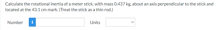 Calculate the rotational inertia of a meter stick, with mass 0.437 kg, about an axis perpendicular to the stick and
located at the 43.1 cm mark. (Treat the stick as a thin rod.)
Number
i
Units

