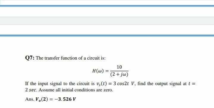 Q7: The transfer function of a circuit is:
10
H(@) =
(2+ jw)
If the input signal to the circuit is v,(t) = 3 cos2t V, find the output signal at t =
2 sec. Assume all initial conditions are zero.
Ans. V.(2) = -3.526 V
