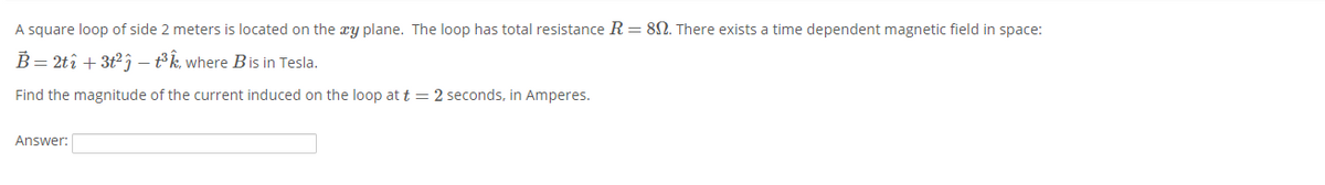 A square loop of side 2 meters is located on the æy plane. The loop has total resistance R = 8N. There exists a time dependent magnetic field in space:
B = 2tî + 3t2; – t³k, where Bis in Tesla.
Find the magnitude of the current induced on the loop at t = 2 seconds, in Amperes.
Answer:
