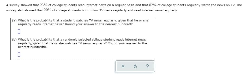 A survey showed that 23% of college students read internet news on a regular basis and that 82% of college students regularly watch the news on TV. The
survey also showed that 20% of college students both follow TV news regularly and read internet news regularly.
(a) What is the probability that a student watches TV news regularly, given that he or she
regularly reads internet news? Round your answer to the nearest hundredth.
(b) What is the probability that a randomly selected college student reads internet news
regularly, given that he or she watches TV news regularly? Round your answer to the
nearest hundredth.
