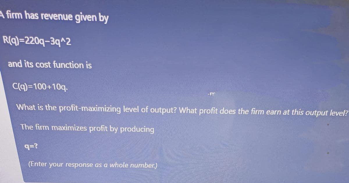 A firm has revenue given by
R(q)=220q-3q^2
and its cost function is
C(q)=100+10q.
What is the profit-maximizing level of output? What profit does the firm earn at this output level?
The firm maximizes profit by producing
q=?
(Enter your response as a whole number)
