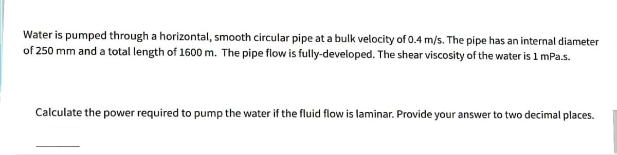 Water is pumped through a horizontal, smooth circular pipe at a bulk velocity of 0.4 m/s. The pipe has an internal diameter
of 250 mm and a total length of 1600 m. The pipe flow is fully-developed. The shear viscosity of the water is 1 mPa.s.
Calculate the power required to pump the water if the fluid flow is laminar. Provide your answer to two decimal places.