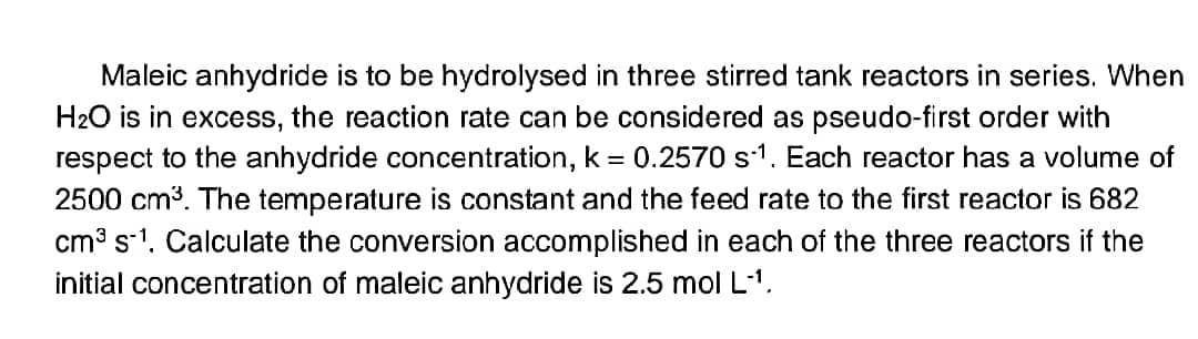 Maleic anhydride is to be hydrolysed in three stirred tank reactors in series. When
H₂O is in excess, the reaction rate can be considered as pseudo-first order with
respect to the anhydride concentration, k = 0.2570 s1. Each reactor has a volume of
2500 cm³. The temperature is constant and the feed rate to the first reactor is 682
cm³ s-1. Calculate the conversion accomplished in each of the three reactors if the
initial concentration of maleic anhydride is 2.5 mol L-¹.