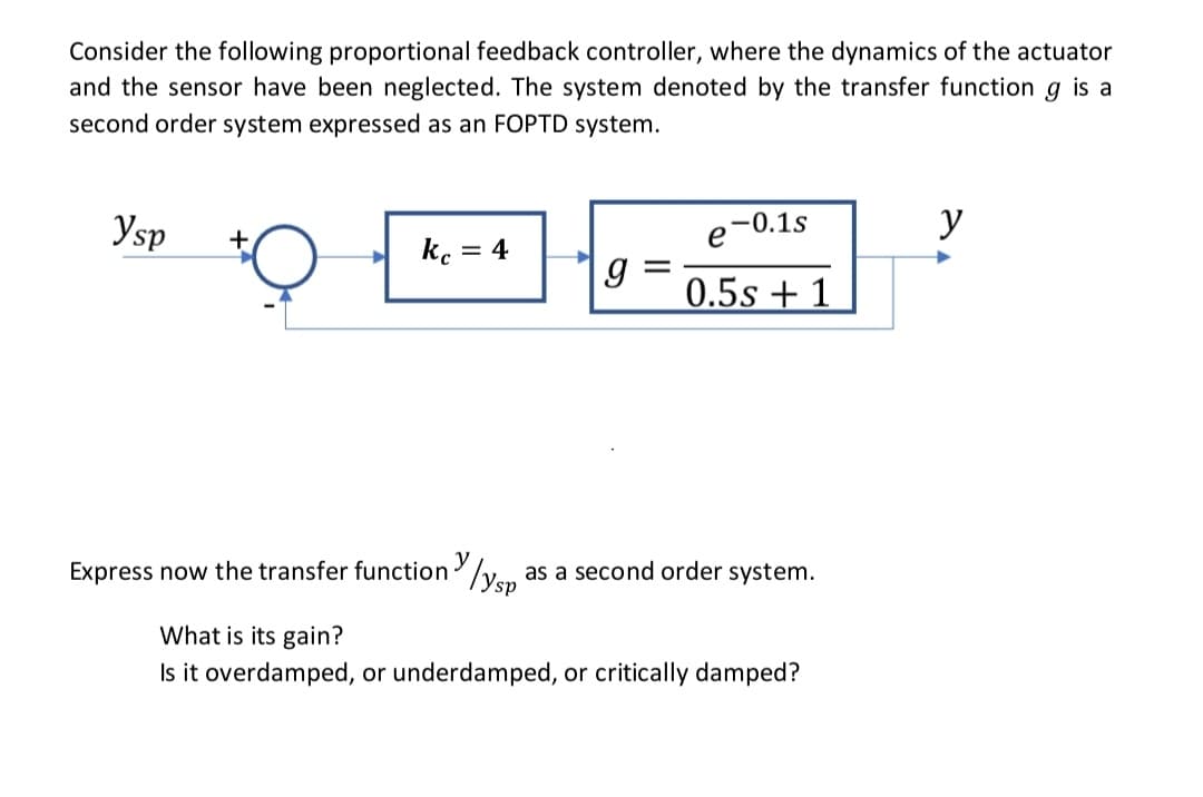 Consider the following proportional feedback controller, where the dynamics of the actuator
and the sensor have been neglected. The system denoted by the transfer function g is a
second order system expressed as an FOPTD system.
Ysp
kc = 4
Express now the transfer function
y
У ysp'
g=
e-0.1s
0.5s + 1
as a second order system.
What is its gain?
Is it overdamped, or underdamped, or critically damped?
y
