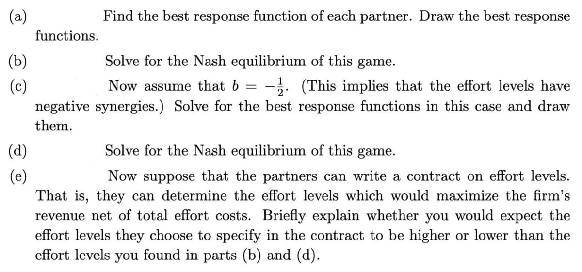 (a)
(b)
(c)
(d)
(e)
functions.
negative
them.
Find the best response function of each partner. Draw the best response
Solve for the Nash equilibrium of this game.
1
- -
2°
Now assume that b - (This implies that the effort levels have
synergies.) Solve for the best response functions in this case and draw
Solve for the Nash equilibrium of this game.
Now suppose that the partners can write a contract on effort levels.
That is, they can determine the effort levels which would maximize the firm's
revenue net of total effort costs. Briefly explain whether you would expect the
effort levels they choose to specify in the contract to be higher or lower than the
effort levels you found in parts (b) and (d).