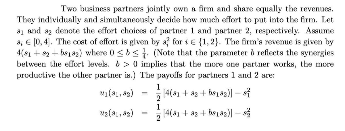 Two business partners jointly own a firm and share equally the revenues.
They individually and simultaneously decide how much effort to put into the firm. Let
s₁ and s2 denote the effort choices of partner 1 and partner 2, respectively. Assume
si € [0, 4]. The cost of effort is given by s? for i E {1, 2}. The firm's revenue is given by
4(81 +82 + bs182) where 0 ≤ b ≤. (Note that the parameter b reflects the synergies
between the effort levels. b> 0 implies that the more one partner works, the more
productive the other partner is.) The payoffs for partners 1 and 2 are:
u₁ (81, 82)
u2 (81, 82)
-
=
1
[4(81 +82 +68182)] − 8²
-
1
[4(81 +82 + bs182)] – $²