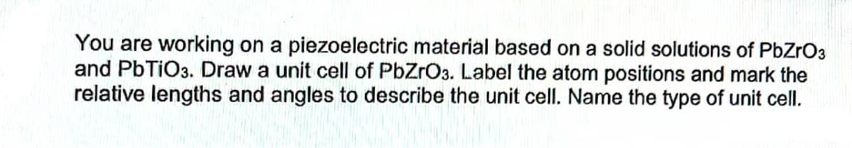 You are working on a piezoelectric material based on a solid solutions of PbZrO3
and PbTiO3. Draw a unit cell of PbZrO3. Label the atom positions and mark the
relative lengths and angles to describe the unit cell. Name the type of unit cell.