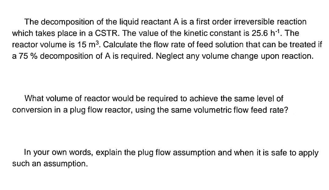 The decomposition of the liquid reactant A is a first order irreversible reaction
which takes place in a CSTR. The value of the kinetic constant is 25.6 h¹¹. The
reactor volume is 15 m³. Calculate the flow rate of feed solution that can be treated if
a 75 % decomposition of A is required. Neglect any volume change upon reaction.
What volume of reactor would be required to achieve the same level of
conversion in a plug flow reactor, using the same volumetric flow feed rate?
In your own words, explain the plug flow assumption and when it is safe to apply
such an assumption.