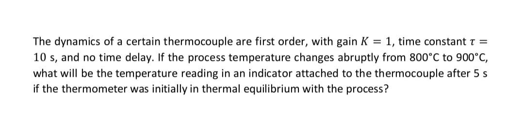 The dynamics of a certain thermocouple are first order, with gain K = 1, time constant T =
10 s, and no time delay. If the process temperature changes abruptly from 800°C to 900°C,
what will be the temperature reading in an indicator attached to the thermocouple after 5 s
if the thermometer was initially in thermal equilibrium with the process?