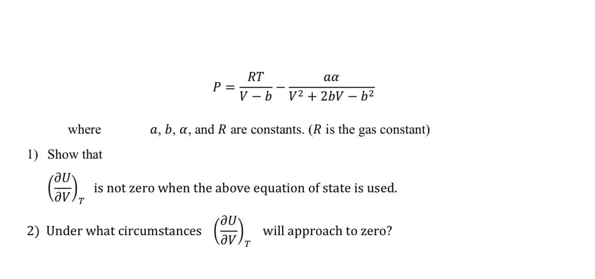 where
1) Show that
au
P =
RT
V - b
2) Under what circumstances
aa
V² + 2bV
a, b, a, and R are constants. (R is the gas constant)
-6²
is not zero when the above equation of state is used.
T
au
av. T
will approach to zero?