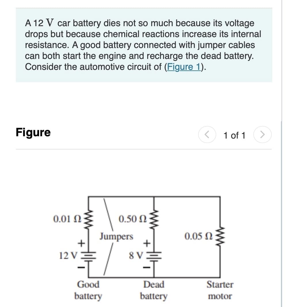 A 12 V car battery dies not so much because its voltage
drops but because chemical reactions increase its internal
resistance. A good battery connected with jumper cables
can both start the engine and recharge the dead battery.
Consider the automotive circuit of (Figure 1).
Figure
1 of 1
0.01 N
0.50 N
Jumpers
+
0.05 N
12 VE
8 V
Good
Dead
Starter
battery
battery
motor
