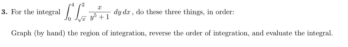 3. For the integral
dy dx , do these three things, in order:
y + 1
Graph (by hand) the region of integration, reverse the order of integration, and evaluate the integral.
