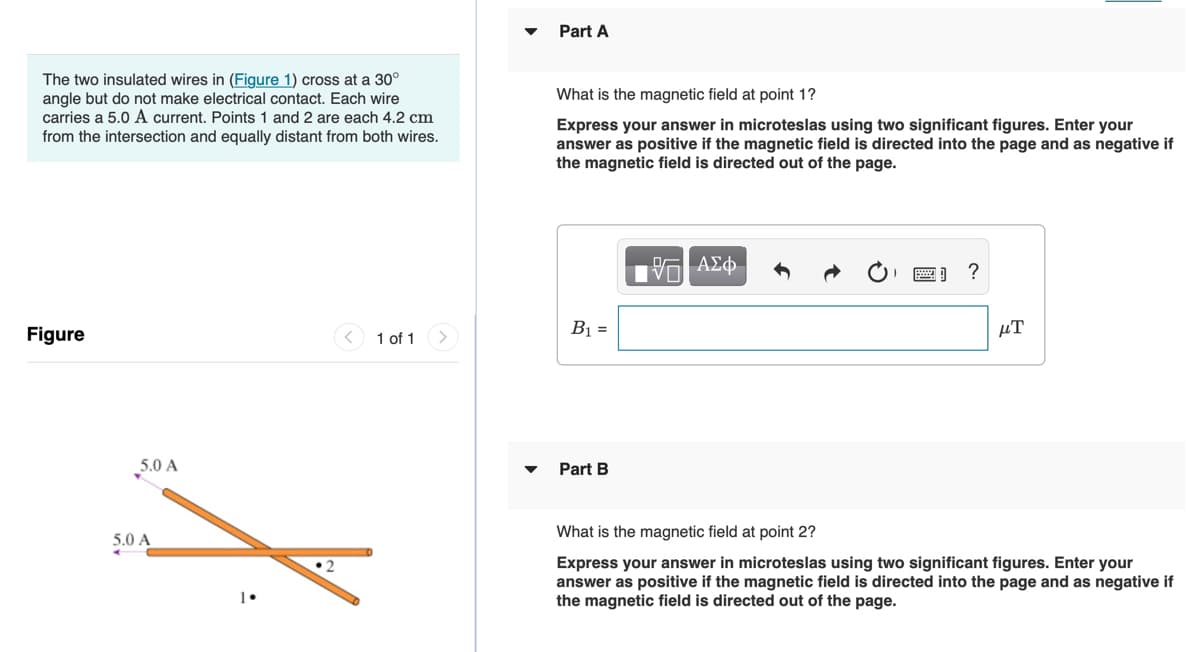 Part A
The two insulated wires in (Figure 1) cross at a 30°
angle but do not make electrical contact. Each wire
carries a 5.0 A current. Points 1 and 2 are each 4.2 cm
from the intersection and equally distant from both wires.
What is the magnetic field at point 1?
Express your answer in microteslas using two significant figures. Enter your
answer as positive if the magnetic field is directed into the page and as negative if
the magnetic field is directed out of the page.
Figure
1 of 1
B1 =
µT
5.0 A
Part B
What is the magnetic field at point 2?
5.0 A
Express your answer in microteslas using two significant figures. Enter your
answer as positive if the magnetic field is directed into the page and as negative if
the magnetic field is directed out of the page.
