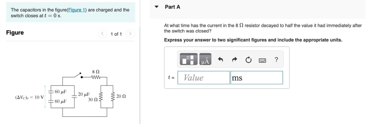 Part A
The capacitors in the figure(Figure 1) are charged and the
switch closes at t = 0 s.
At what time has the current in the 8 N resistor decayed to half the value it had immediately after
the switch was closed?
Figure
1 of 1
Express your answer to two significant figures and include the appropriate units.
µA
8Ω
ww
Value
t =
ms
- 60 µF
20 μ F
30 Ω :
(AVc)o = 10 V
20 Ω
: 60 μF
