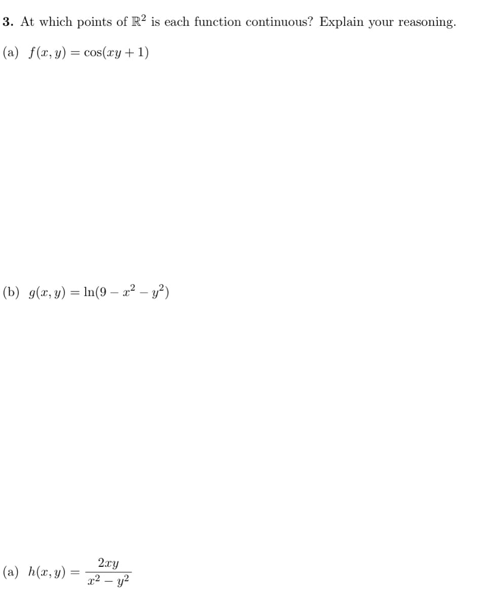 3. At which points of R? is each function continuous? Explain your reasoning.
(a) f(x, y) = cos(xy+ 1)
(b) g(x, y) = In(9 – 2² – y²)
2.xy
x² – y?
(a) h(x, y) =
