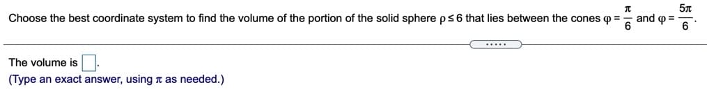 Choose the best coordinate system to find the volume of the portion of the solid sphere ps6 that lies between the cones o =
and o =
.....
The volume is
(Type an exact answer, using T as needed.)
