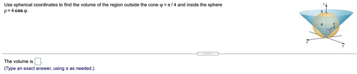 Use spherical coordinates to find the volume of the region outside the cone p =1/4 and inside the sphere
p= 4 cos p.
The volume is
(Type an exact answer, using t as needed.)
