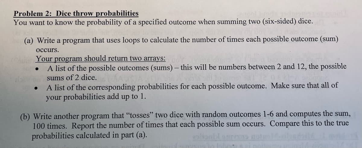 Problem 2: Dice throw probabilities
You want to know the probability of a specified outcome when summing two (six-sided) dice.
(a) Write a program that uses loops to calculate the number of times each possible outcome (sum)
occurs.
Your program should return two arrays:
A list of the possible outcomes (sums) – this will be numbers between 2 and 12, the possible
sums of 2 dice.
A list of the corresponding probabilities for each possible outcome. Make sure that all of
your probabilities add up to 1.
(b) Write another program that "tosses" two dice with random outcomes 1-6 and computes the sum,
100 times. Report the number of times that each possible sum occurs. Compare this to the true
probabilities calculated in part (a).
