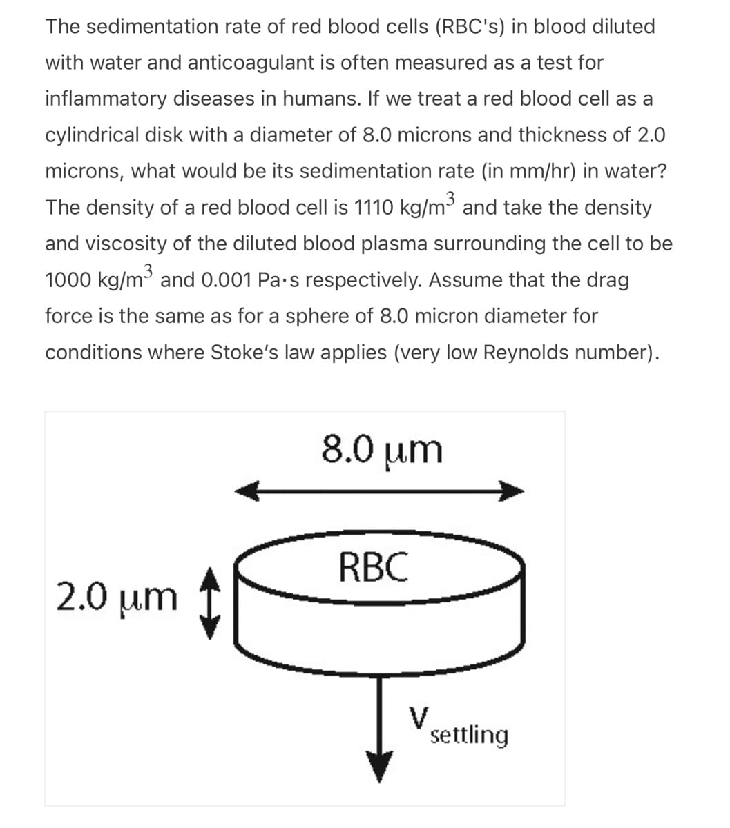 The sedimentation rate of red blood cells (RBC's) in blood diluted
with water and anticoagulant is often measured as a test for
inflammatory diseases in humans. If we treat a red blood cell as a
cylindrical disk with a diameter of 8.0 microns and thickness of 2.0
microns, what would be its sedimentation rate (in mm/hr) in water?
The density of a red blood cell is 1110 kg/m³ and take the density
and viscosity of the diluted blood plasma surrounding the cell to be
1000 kg/m³ and 0.001 Pa.s respectively. Assume that the drag
force is the same as for a sphere of 8.0 micron diameter for
conditions where Stoke's law applies (very low Reynolds number).
2.0 μm
8.0 μm
RBC
V
settling
