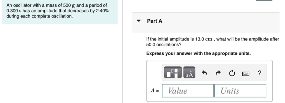 An oscillator with a mass of 500 g and a period of
0.300 s has an amplitude that decreases by 2.40%
during each complete oscillation.
Part A
If the initial amplitude is 13.0 cm , what will be the amplitude after
50.0 oscillations?
Express your answer with the appropriate units.
HA
A =
Value
Units
