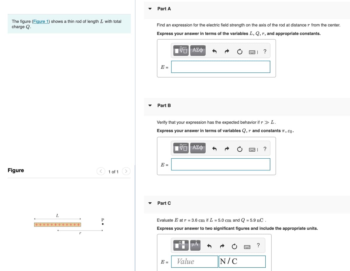 Part A
The figure (Figure 1) shows a thin rod of length L with total
Find an expression for the electric field strength on the axis of the rod at distance r from the center.
charge Q.
Express your answer in terms of the variables L, Q, r, and appropriate constants.
?
E =
Part B
Verify that your expression has the expected behavior if r > L.
Express your answer in terms of variables Q, r and constants T, Eo-
|| ?
E =
Figure
1 of 1
Part C
L
Evaluate E at r = 3.6 cm if L = 5.0 cm and Q = 5.9 nC.
Express your answer to two significant figures and include the appropriate units.
Value
N/C
E =
