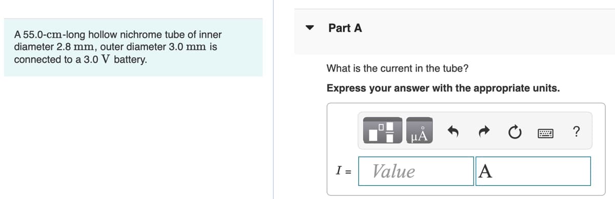 Part A
A 55.0-cm-long hollow nichrome tube of inner
diameter 2.8 mm, outer diameter 3.0 mm is
connected to a 3.0 V battery.
What is the current in the tube?
Express your answer with the appropriate units.
?
HA
I =
Value
A
