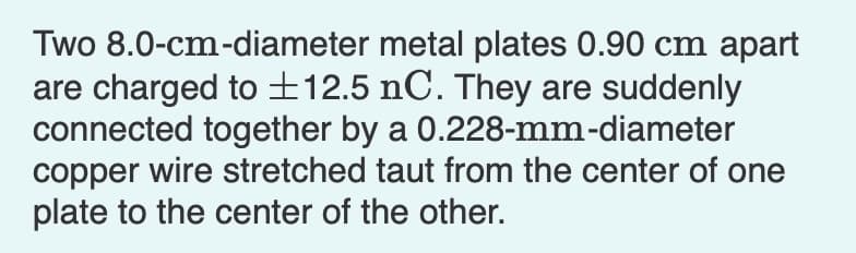 Two 8.0-cm-diameter metal plates 0.90 cm apart
are charged to ±12.5 nC. They are suddenly
connected together by a 0.228-mm-diameter
copper wire stretched taut from the center of one
plate to the center of the other.
