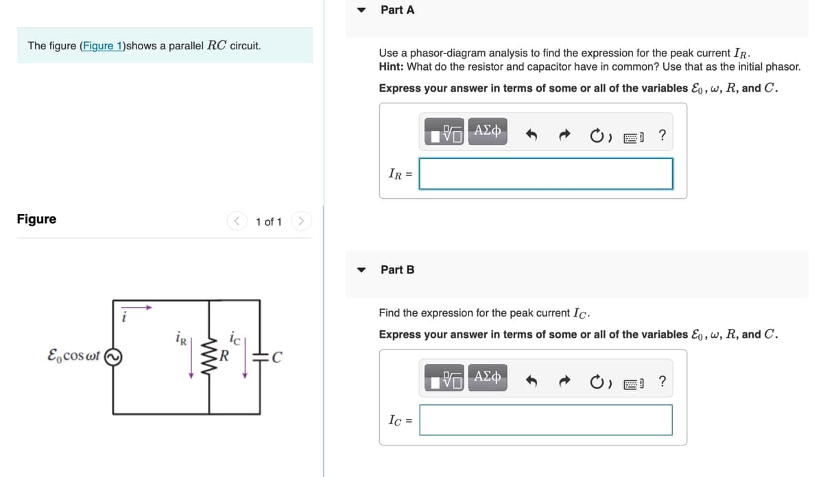 Part A
The figure (Figure 1)shows a parallel RC circuit.
Use a phasor-diagram analysis to find the expression for the peak current IR.
Hint: What do the resistor and capacitor have in common? Use that as the initial phasor.
Express your answer in terms of some or all of the variables Eo , w, R, and C.
IR =
Figure
1 of 1
Part B
Find the expression for the peak current Ic.
Express your answer in terms of some or all of the variables E, w, R, and C.
E,cos wt
R
Ic =
ww
