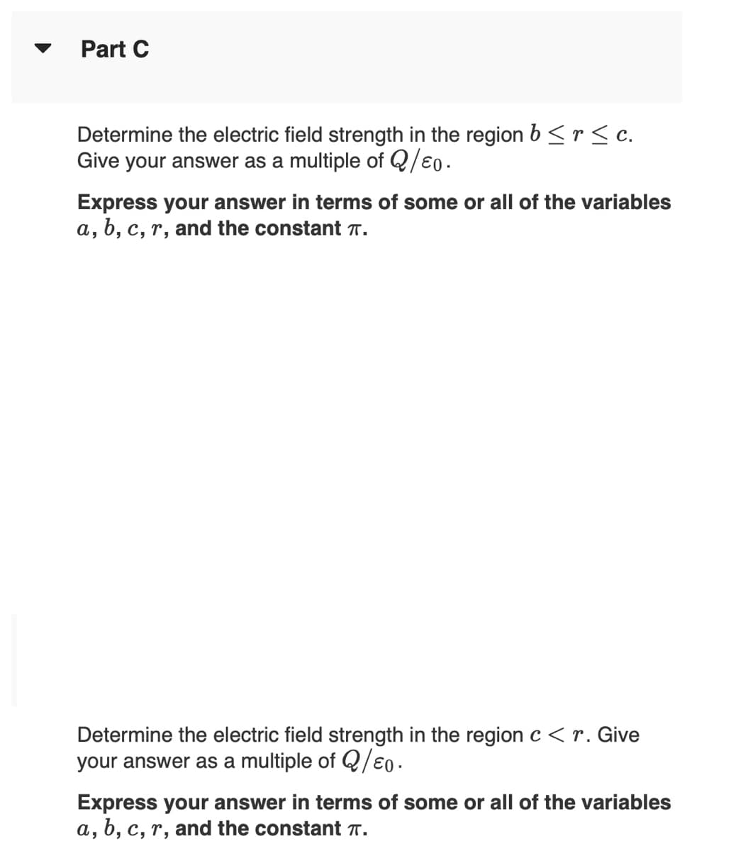 Part C
Determine the electric field strength in the region b <r< c.
Give your answer as a multiple of Q/e0.
Express your answer in terms of some or all of the variables
a, b, c, r, and the constant T.
Determine the electric field strength in the regionc<r. Give
your answer as a multiple of Q/€0.
Express your answer in terms of some or all of the variables
a, b, c, r, and the constant T.
