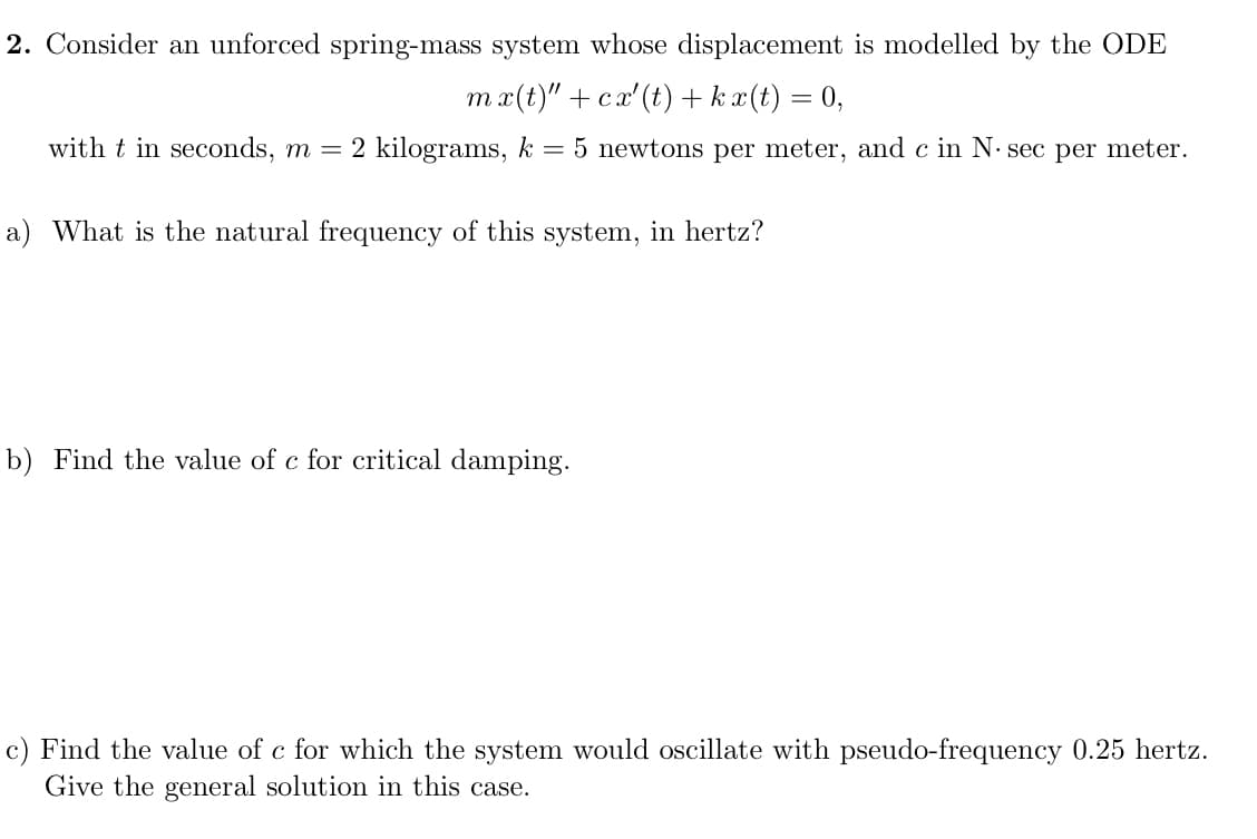 2. Consider an unforced spring-mass system whose displacement is modelled by the ODE
mx(t)" + cx'(t) + k x(t) = 0,
with t in seconds, m = 2 kilograms, k = 5 newtons per meter, and c in N. sec per meter.
a) What is the natural frequency of this system, in hertz?
b) Find the value of c for critical damping.
c) Find the value of c for which the system would oscillate with pseudo-frequency 0.25 hertz.
Give the general solution in this case.

